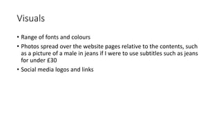 Visuals
• Range of fonts and colours
• Photos spread over the website pages relative to the contents, such
as a picture of a male in jeans if I were to use subtitles such as jeans
for under £30
• Social media logos and links
 