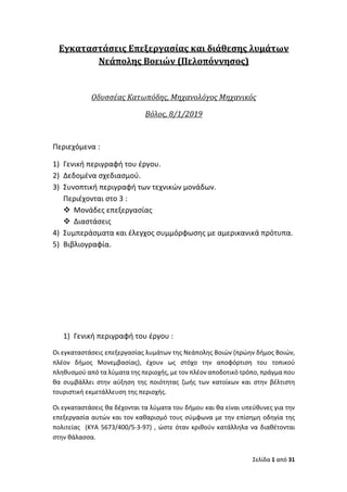 Σελίδα 1 από 31
Εγκαταστάσεις	Επεξεργασίας	και	διάθεσης	λυμάτων	
Νεάπολης	Βοειών	(Πελοπόννησος)	
	
Οδυσσέας	Κατωπόδης,	Μηχανολόγος	Μηχανικός	
Βόλος,	8/1/2019	
Περιεχόμενα :
1) Γενική περιγραφή του έργου.
2) Δεδομένα σχεδιασμού.
3) Συνοπτική περιγραφή των τεχνικών μονάδων.
Περιέχονται στο 3 :
v Μονάδες επεξεργασίας
v Διαστάσεις
4) Συμπεράσματα και έλεγχος συμμόρφωσης με αμερικανικά πρότυπα.
5) Βιβλιογραφία.
1) Γενική περιγραφή του έργου :
Οι εγκαταστάσεις επεξεργασίας λυμάτων της Νεάπολης Βοιών (πρώην δήμος Βοιών,
πλέον δήμος Μονεμβασίας), έχουν ως στόχο την αποφόρτιση του τοπικού
πληθυσμού από τα λύματα της περιοχής, με τον πλέον αποδοτικό τρόπο, πράγμα που
θα συμβάλλει στην αύξηση της ποιότητας ζωής των κατοίκων και στην βέλτιστη
τουριστική εκμετάλλευση της περιοχής.
Οι εγκαταστάσεις θα δέχονται τα λύματα του δήμου και θα είναι υπεύθυνες για την
επεξεργασία αυτών και τον καθαρισμό τους σύμφωνα με την επίσημη οδηγία της
πολιτείας (ΚΥΑ 5673/400/5-3-97) , ώστε όταν κριθούν κατάλληλα να διαθέτονται
στην θάλασσα.
 
