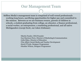 Our Management Team 
Selfless Media’s management team is comprised of well versed professionals 
working long hours, sacrificing opportunities for higher pay and committed to 
the mission. Between us we are business owners, parents of children in 
schools, a student graduating from college, an educator, a finance professional, 
a social worker, an entrepreneur, a marketing professional, and all native 
Michiganders (except Scott, our token Irishman): 
•Martin Fessler, CEO/Founder 
•Lee Harrison Perry, Director of Marketing & Communication 
•Julie Eikey, Director of Education 
•Tim Alfieri, Social Media and Teacher Development 
•Scott O’Toole, Designer Programmer 
•Heather Wilson, Designer Programmer 
 