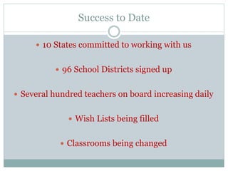 Success to Date 
 10 States committed to working with us 
 96 School Districts signed up 
 Several hundred teachers on board increasing daily 
 Wish Lists being filled 
 Classrooms being changed 
 