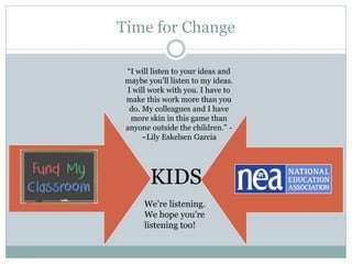 Time for Change 
“I will listen to your ideas and 
maybe you’ll listen to my ideas. 
I will work with you. I have to 
make this work more than you 
do. My colleagues and I have 
more skin in this game than 
anyone outside the children.” - 
~Lily Eskelsen Garcia 
KIDS 
We’re listening. 
We hope you’re 
listening too! 
