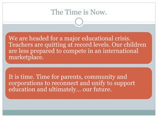 The Time is Now. 
We are headed for a major educational crisis. 
Teachers are quitting at record levels. Our children 
are less prepared to compete in an international 
marketplace. 
It is time. Time for parents, community and 
corporations to reconnect and unify to support 
education and ultimately… our future. 
 