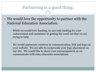 Partnering is a good thing. 
 We would love the opportunity to partner with the 
National Education Association. 
 While we would love funding, we are only looking for your 
endorsement and assistance in getting the word out that we are 
trying to help. 
 We would appreciate mention in communication, link and logo on 
your website. We are able to reciprocate your logo placement on 
our site. We would like to share your encouragement as we 
communicate with state education associations. 
 