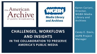Karen Cariani, 
Director, 
WGBH Media 
Library and 
Archives 
Casey E. Davis, 
AAPB Project 
Manager 
CHALLENGES, WORKFLOWS 
AND INSIGHTS 
IN THE COLLABORATION TO PRESERVE 
AMERICA'S PUBLIC MEDIA 
 