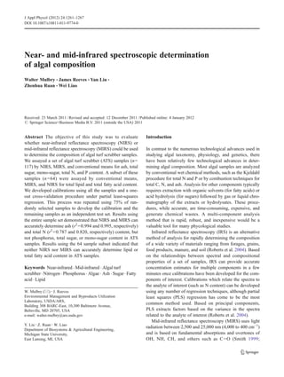 J Appl Phycol (2012) 24:1261–1267
DOI 10.1007/s10811-011-9774-0

Near- and mid-infrared spectroscopic determination
of algal composition
Walter Mulbry & James Reeves & Yan Liu &
Zhenhua Ruan & Wei Liao

Received: 23 March 2011 / Revised and accepted: 12 December 2011 / Published online: 4 January 2012
# Springer Science+Business Media B.V. 2011 (outside the USA) 2011

Abstract The objective of this study was to evaluate
whether near-infrared reflectance spectroscopy (NIRS) or
mid-infrared reflectance spectroscopy (MIRS) could be used
to determine the composition of algal turf scrubber samples.
We assayed a set of algal turf scrubber (ATS) samples (n0
117) by NIRS, MIRS, and conventional means for ash, total
sugar, mono-sugar, total N, and P content. A subset of these
samples (n 064) were assayed by conventional means,
MIRS, and NIRS for total lipid and total fatty acid content.
We developed calibrations using all the samples and a oneout cross-validation procedure under partial least-squares
regression. This process was repeated using 75% of randomly selected samples to develop the calibration and the
remaining samples as an independent test set. Results using
the entire sample set demonstrated that NIRS and MIRS can
accurately determine ash (r2 00.994 and 0.995, respectively)
and total N (r2 00.787 and 0.820, respectively) content, but
not phosphorus, total sugar, or mono-sugar content in ATS
samples. Results using the 64 sample subset indicated that
neither NIRS nor MIRS can accurately determine lipid or
total fatty acid content in ATS samples.
Keywords Near-infrared . Mid-infrared . Algal turf
scrubber . Nitrogen . Phosphorus . Algae . Ash . Sugar . Fatty
acid . Lipid
W. Mulbry (*) : J. Reeves
Environmental Management and Byproducts Utilization
Laboratory, USDA/ARS,
Building 308 BARC-East, 10,300 Baltimore Avenue,
Beltsville, MD 20705, USA
e-mail: walter.mulbry@ars.usda.gov
Y. Liu : Z. Ruan : W. Liao
Department of Biosystems & Agricultural Engineering,
Michigan State University,
East Lansing, MI, USA

Introduction
In contrast to the numerous technological advances used in
studying algal taxonomy, physiology, and genetics, there
have been relatively few technological advances in determining algal composition. Most algal samples are analyzed
by conventional wet chemical methods, such as the Kjeldahl
procedure for total N and P or by combustion techniques for
total C, N, and ash. Analysis for other components typically
requires extraction with organic solvents (for fatty acids) or
acid hydrolysis (for sugars) followed by gas or liquid chromatography of the extracts or hydrolysates. These procedures, while accurate, are time-consuming, expensive, and
generate chemical wastes. A multi-component analysis
method that is rapid, robust, and inexpensive would be a
valuable tool for many phycological studies.
Infrared reflectance spectroscopy (IRS) is an alternative
method of analysis for rapidly determining the composition
of a wide variety of materials ranging from forages, grains,
food products, manure, and soil (Roberts et al. 2004). Based
on the relationships between spectral and compositional
properties of a set of samples, IRS can provide accurate
concentration estimates for multiple components in a few
minutes once calibrations have been developed for the components of interest. Calibrations which relate the spectra to
the analyte of interest (such as N content) can be developed
using any number of regression techniques, although partial
least squares (PLS) regression has come to be the most
common method used. Based on principal components,
PLS extracts factors based on the variance in the spectra
related to the analyte of interest (Roberts et al. 2004).
Mid-infrared reflectance spectroscopy (MIRS) uses light
radiation between 2,500 and 25,000 nm (4,000 to 400 cm−1)
and is based on fundamental absorptions and overtones of
OH, NH, CH, and others such as C 0O (Smith 1999;

 
