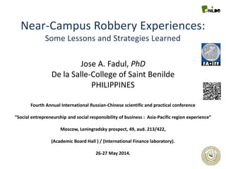 Near-Campus Robbery Experiences:
Some Lessons and Strategies Learned
Jose A. Fadul, PhD
De la Salle-College of Saint Benilde
PHILIPPINES
Fourth Annual International Russian-Chinese scientific and practical conference
“Social entrepreneurship and social responsibility of business : Asia-Pacific region experience”
Moscow, Leningradsky prospect, 49, aud. 213/422,
(Academic Board Hall ) / (International Finance laboratory).
26-27 May 2014.
 