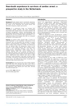 ARTICLES

Near-death experience in survivors of cardiac arrest: a
prospective study in the Netherlands

Pim van Lommel, Ruud van Wees, Vincent Meyers, Ingrid Elfferich

Summary
Background Some people report a near-death experience
(NDE) after a life-threatening crisis. We aimed to establish
the cause of this experience and assess factors that
affected its frequency, depth, and content.
Methods In a prospective study, we included 344
consecutive cardiac patients who were successfully
resuscitated after cardiac arrest in ten Dutch hospitals. We
compared demographic, medical, pharmacological, and
psychological data between patients who reported NDE and
patients who did not (controls) after resuscitation. In a
longitudinal study of life changes after NDE, we compared
the groups 2 and 8 years later.
Findings 62 patients (18%) reported NDE, of whom 41
(12%) described a core experience. Occurrence of the
experience was not associated with duration of cardiac
arrest or unconsciousness, medication, or fear of death
before cardiac arrest. Frequency of NDE was affected by
how we defined NDE, the prospective nature of the
research in older cardiac patients, age, surviving cardiac
arrest in first myocardial infarction, more than one
cardiopulmonary resuscitation (CPR) during stay in
hospital, previous NDE, and memory problems after
prolonged CPR. Depth of the experience was affected by
sex, surviving CPR outside hospital, and fear before cardiac
arrest. Significantly more patients who had an NDE,
especially a deep experience, died within 30 days of CPR
(p<0·0001). The process of transformation after NDE took
several years, and differed from those of patients who
survived cardiac arrest without NDE.
Interpretation We do not know why so few cardiac patients
report NDE after CPR, although age plays a part. With a
purely physiological explanation such as cerebral anoxia for
the experience, most patients who have been clinically
dead should report one.
Lancet 2001; 358: 2039–45
See Commentary page 2010

Division of Cardiology, Hospital Rijnstate, Arnhem, Netherlands
(P van Lommel MD); Tilburg, Netherlands (R van Wees PhD);
Nijmegen, Netherlands (V Meyers PhD); and Capelle a/d Ijssel,
Netherlands (I Elfferich PhD)
Correspondence to: Dr Pim van Lommel, Division of Cardiology,
Hospital Rijnstate, PO Box 9555, 6800 TA Arnhem, Netherlands
(e-mail: pimvanlommel@wanadoo.nl)

THE LANCET • Vol 358 • December 15, 2001

Introduction
Some people who have survived a life-threatening crisis
report an extraordinary experience. Near-death
experience (NDE) occurs with increasing frequency
because of improved survival rates resulting from
modern techniques of resuscitation. The content of
NDE and the effects on patients seem similar
worldwide, across all cultures and times. The subjective
nature and absence of a frame of reference for this
experience lead to individual, cultural, and religious
factors determining the vocabulary used to describe and
interpret the experience.1
NDE are reported in many circumstances: cardiac
arrest in myocardial infarction (clinical death), shock in
postpartum loss of blood or in perioperative
complications,
septic
or
anaphylactic
shock,
electrocution, coma resulting from traumatic brain
damage, intracerebral haemorrhage or cerebral
infarction, attempted suicide, near-drowning or
asphyxia, and apnoea. Such experiences are also
reported by patients with serious but not immediately
life-threatening diseases, in those with serious
depression, or without clear cause in fully conscious
people. Similar experiences to near-death ones can
occur during the terminal phase of illness, and are called
deathbed visions. Identical experiences to NDE, socalled fear-death experiences, are mainly reported after
situations in which death seemed unavoidable: serious
traffic accidents, mountaineering accidents, or isolation
such as with shipwreck.
Several theories on the origin of NDE have been
proposed. Some think the experience is caused by
physiological changes in the brain, such as brain cells
dying as a result of cerebral anoxia.2–4 Other theories
encompass a psychological reaction to approaching
death,5 or a combination of such reaction and anoxia.6
Such experiences could also be linked to a changing
state of consciousness (transcendence), in which
perception, cognitive functioning, emotion, and sense of
identity function independently from normal bodylinked waking consciousness.7 People who have had an
NDE are psychologically healthy, although some show
non-pathological signs of dissociation.7 Such people do
not differ from controls with respect to age, sex, ethnic
origin, religion, or degree of religious belief.1
Studies on NDE1,3,8,9 have been retrospective and very
selective with respect to patients. In retrospective
studies, 5–10 years can elapse between occurrence of the
experience and its investigation, which often prevents
accurate
assessment
of
physiological
and
pharmacological factors. In retrospective studies,
between 43%8 and 48%1 of adults and up to 85% of
children10 who had a life-threatening illness were
estimated to have had an NDE. A random investigation
of more than 2000 Germans showed 4·3% to have had
an NDE at a mean age of 22 years.11 Differences in
estimates of frequency and uncertainty as to causes of
this experience result from varying definitions of the
phenomenon, and from inadequate methods of

2039

For personal use. Only reproduce with permission from The Lancet Publishing Group.

 