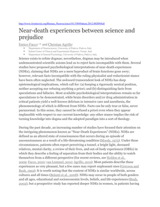 http://www.frontiersin.org/Human_Neuroscience/10.3389/fnhum.2012.00209/full
Near-death experiences between science and
prejudice
Enrico Facco1,2
* and Christian Agrillo3
• 1
Department of Neurosciences, University of Padova, Padova, Italy
• 2
Italian Center of Clinical and Experimental Hypnosis, Torino, Italy
• 3
Department of General Psychology, University of Padova, Padova, Italy
Science exists to refute dogmas; nevertheless, dogmas may be introduced when
undemonstrated scientific axioms lead us to reject facts incompatible with them. Several
studies have proposed psychobiological interpretations of near-death experiences
(NDEs), claiming that NDEs are a mere byproduct of brain functions gone awry;
however, relevant facts incompatible with the ruling physicalist and reductionist stance
have been often neglected. The awkward transcendent look of NDEs has deep
epistemological implications, which call for: (a) keeping a rigorously neutral position,
neither accepting nor refusing anything a priori; and (b) distinguishing facts from
speculations and fallacies. Most available psychobiological interpretations remain so far
speculations to be demonstrated, while brain disorders and/or drug administration in
critical patients yield a well-known delirium in intensive care and anesthesia, the
phenomenology of which is different from NDEs. Facts can be only true or false, never
paranormal. In this sense, they cannot be refused a priori even when they appear
implausible with respect to our current knowledge: any other stance implies the risk of
turning knowledge into dogma and the adopted paradigm into a sort of theology.
During the past decade, an increasing number of studies have focused their attention on
the intriguing phenomenon known as “Near-Death Experiences” (NDEs). NDEs are
defined as an altered state of consciousness that occurs during an episode of
unconsciousness as a result of a life-threatening condition (Moody, 1975). Under these
circumstances, patients often report perceiving a tunnel, a bright light, deceased
relatives, mental clarity, a review of their lives, and out-of-body experiences (OBEs) in
which they describe a feeling of separation from their bodies and the ability to watch
themselves from a different perspective (for recent reviews, see Holden et al.,
2009; Facco, 2010; van Lommel, 2010; Agrillo, 2011). Most patients describe these
experiences as very pleasant, but a few cases may report unpleasant ones (Greyson and
Bush, 1992). It is worth noting that the content of NDEs is similar worldwide, across
cultures and all times (Belanti et al., 2008). NDEs may occur in people of both genders
and all ages, educational and socioeconomic levels, beliefs, and life experiences (Bush,
2002), but a prospective study has reported deeper NDEs in women, in patients having
 