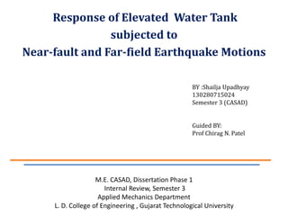 BY :Shailja Upadhyay
130280715024
Semester 3 (CASAD)
Guided BY:
Prof Chirag N. Patel
Response of Elevated Water Tank
subjected to
Near-fault and Far-field Earthquake Motions
M.E. CASAD, Dissertation Phase 1
Internal Review, Semester 3
Applied Mechanics Department
L. D. College of Engineering , Gujarat Technological University
 