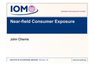 WORKING FOR A HEALTHY FUTURE




Near-field Consumer Exposure



John Cherrie




INSTITUTE OF OCCUPATIONAL MEDICINE . Edinburgh . UK                www.iom-world.org
 