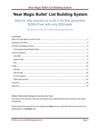 Near Magic Bullet List Building System
By Marcus Lim, ListBuildingLegend.com Page 1
‘Near Magic Bullet’ List Building System
Step by step process to build a list that generates
$250k/Year with only $25/week
By Marcus Lim of ListBuildingLegend.com
Contents
What This Little Report Can Do For You .......................................................................................................1
Deciding on the Niche...................................................................................................................................3
The 40k List Building Formula.......................................................................................................................4
The Compounding Multiplier Effect..........................................................................................................6
Conversion System........................................................................................................................................7
Free Offer..................................................................................................................................................8
Squeeze Page ............................................................................................................................................9
SLO ..........................................................................................................................................................10
Traffic ..........................................................................................................................................................12
Solo ads...................................................................................................................................................12
Solo ad copy............................................................................................................................................14
A secret weapon .....................................................................................................................................15
Other paid sources?................................................................................................................................15
Just Do It! ....................................................................................................................................................16
Resources....................................................................................................................................................17
What This Little Report Can Do For You
Let’s focus on the outcome, what you can achieve if you really follow the steps outlined in this report
consistently.
By focusing on the outcome first, you will gain the clarity that you need to be able to execute your list
building plan in a consistent way.
 