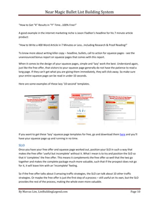 Near Magic Bullet List Building System
By Marcus Lim, ListBuildingLegend.com Page 10
“How to Get “X” Results in “Y” Time…100% Free!”
A good example in the internet marketing niche is Jason Fladlien’s headline for his 7 minute article
product:
“How to Write a 400 Word Article in 7 Minutes or Less…Including Research & Proof Reading!”
To know more about writing killer copy – headline, bullets, call to action for squeeze pages - see the
unannounced bonus report on squeeze pages that comes with this report.
When it comes to the design of your squeeze pages, simple and ‘lazy’ work the best. Understand again,
just like the free offer, that visitors to your squeeze page generally do not have the patience to read a
long page. If they can’t get what you are giving them immediately, they will click away. So make sure
your entire squeeze page can be read in under 10 seconds.
Here are some examples of these lazy ’10-second’ templates.
If you want to get these ‘lazy’ squeeze page templates for free, go and download them here and you’ll
have your squeeze page up and running in no time.
SLO
Once you have your free offer and squeeze page worked out, position your SLO in such a way that
makes the free offer ‘useful but incomplete’ without it. What I mean is to try and position the SLO so
that it ‘completes’ the free offer. This means it complements the free offer so well that the two go
together and makes the complete package much more valuable, such that if the prospect does not go
for it, it will leave him with an ’incomplete’ feeling.
So if the free offer talks about 3 amazing traffic strategies, the SLO can talk about 10 other traffic
strategies. Or maybe the free offer is just the first step of a process – still useful on its own, but the SLO
provides the rest of the process, making the whole even more valuable.
 