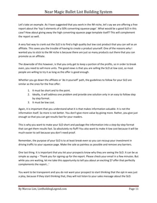 Near Magic Bullet List Building System
By Marcus Lim, ListBuildingLegend.com Page 11
Let’s take an example. As I have suggested that you work in the IM niche, let’s say we are offering a free
report about the ‘top 5 elements of a 50% converting squeeze page’. What would be a good SLO in this
case? How about giving away the high converting squeeze page template itself? This will complement
the report so well.
A very fast way to crank out the SLO is to find a high quality but low cost product that you can sell as an
affiliate. This saves you the trouble of having to create a product yourself. One of the reasons why I
wanted you to stick to the IM niche is because there are just so many products out there that you can
promote as an affiliate.
The downside of this however, is that you only get to keep a portion of the profits, so in order to break
even, you need to sell more units. The good news is that you are selling the SLO at low cost, so most
people are willing to try it as long as the offer is good enough.
Whether you go down the affiliate or ‘do it yourself’ path, the guidelines to follow for your SLO are
similar as the ones for the free offer:
1. It must be short and to the point.
2. Ideally, it will address one problem and provide one solution only in an easy to follow step
by step format.
3. It must be low cost.
Again, it is important that you understand what it is that makes information valuable. It is not the
information itself. So more is not better. You don’t give more value by giving more. Rather, you give just
enough so that you can get results fast for your readers.
This is why you want to make your SLO short and package the information into a step-by-step format
that can get them results fast. So absolutely no fluff! You also want to make it low cost because it will be
much easier to sell because you don’t need proof.
Remember, the purpose of your SLO is to at least break even so you can recoup your investment in
driving traffic to your squeeze page. Make the sale as painless as possible and remove any barriers.
One last thing. It is important that you let your prospects know why they are seeing the SLO. It can be as
simple as saying – ‘Thank you for signing up for the report. Please check your email in a few minutes. But
while you are waiting, let me take this opportunity to tell you about an exciting $7 offer that perfectly
complements the report…’
You want to be transparent and you do not want your prospect to start thinking that the opt-in was just
a ploy, because if they start thinking that, they will not listen to your sales message about the SLO.
 