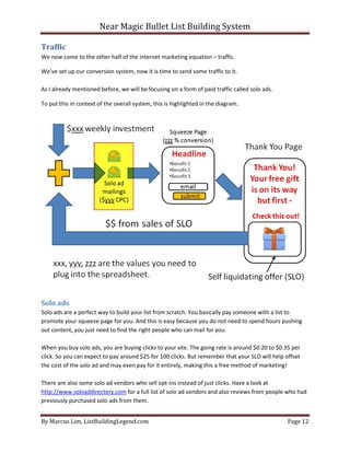 Near Magic Bullet List Building System
By Marcus Lim, ListBuildingLegend.com Page 12
Traffic
We now come to the other half of the internet marketing equation – traffic.
We’ve set up our conversion system, now it is time to send some traffic to it.
As I already mentioned before, we will be focusing on a form of paid traffic called solo ads.
To put this in context of the overall system, this is highlighted in the diagram.
Solo ads
Solo ads are a perfect way to build your list from scratch. You basically pay someone with a list to
promote your squeeze page for you. And this is easy because you do not need to spend hours pushing
out content, you just need to find the right people who can mail for you.
When you buy solo ads, you are buying clicks to your site. The going rate is around $0.20 to $0.35 per
click. So you can expect to pay around $25 for 100 clicks. But remember that your SLO will help offset
the cost of the solo ad and may even pay for it entirely, making this a free method of marketing!
There are also some solo ad vendors who sell opt-ins instead of just clicks. Have a look at
http://www.soloaddirectory.com for a full list of solo ad vendors and also reviews from people who had
previously purchased solo ads from them.
 