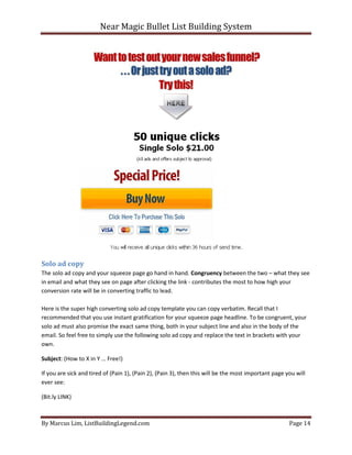 Near Magic Bullet List Building System
By Marcus Lim, ListBuildingLegend.com Page 14
Solo ad copy
The solo ad copy and your squeeze page go hand in hand. Congruency between the two – what they see
in email and what they see on page after clicking the link - contributes the most to how high your
conversion rate will be in converting traffic to lead.
Here is the super high converting solo ad copy template you can copy verbatim. Recall that I
recommended that you use instant gratification for your squeeze page headline. To be congruent, your
solo ad must also promise the exact same thing, both in your subject line and also in the body of the
email. So feel free to simply use the following solo ad copy and replace the text in brackets with your
own.
Subject: (How to X in Y … Free!)
If you are sick and tired of (Pain 1), (Pain 2), (Pain 3), then this will be the most important page you will
ever see:
(Bit.ly LINK)
 