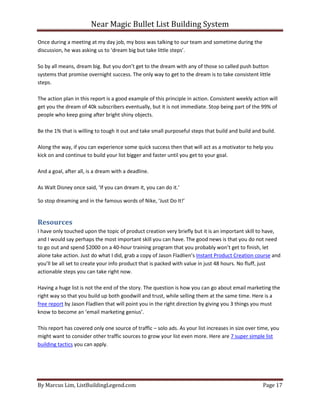Near Magic Bullet List Building System
By Marcus Lim, ListBuildingLegend.com Page 17
Once during a meeting at my day job, my boss was talking to our team and sometime during the
discussion, he was asking us to ‘dream big but take little steps’.
So by all means, dream big. But you don’t get to the dream with any of those so called push button
systems that promise overnight success. The only way to get to the dream is to take consistent little
steps.
The action plan in this report is a good example of this principle in action. Consistent weekly action will
get you the dream of 40k subscribers eventually, but it is not immediate. Stop being part of the 99% of
people who keep going after bright shiny objects.
Be the 1% that is willing to tough it out and take small purposeful steps that build and build and build.
Along the way, if you can experience some quick success then that will act as a motivator to help you
kick on and continue to build your list bigger and faster until you get to your goal.
And a goal, after all, is a dream with a deadline.
As Walt Disney once said, ‘If you can dream it, you can do it.’
So stop dreaming and in the famous words of Nike, ‘Just Do It!’
Resources
I have only touched upon the topic of product creation very briefly but it is an important skill to have,
and I would say perhaps the most important skill you can have. The good news is that you do not need
to go out and spend $2000 on a 40-hour training program that you probably won’t get to finish, let
alone take action. Just do what I did, grab a copy of Jason Fladlien’s Instant Product Creation course and
you’ll be all set to create your info product that is packed with value in just 48 hours. No fluff, just
actionable steps you can take right now.
Having a huge list is not the end of the story. The question is how you can go about email marketing the
right way so that you build up both goodwill and trust, while selling them at the same time. Here is a
free report by Jason Fladlien that will point you in the right direction by giving you 3 things you must
know to become an ‘email marketing genius’.
This report has covered only one source of traffic – solo ads. As your list increases in size over time, you
might want to consider other traffic sources to grow your list even more. Here are 7 super simple list
building tactics you can apply.
 