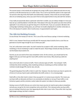 Near Magic Bullet List Building System
By Marcus Lim, ListBuildingLegend.com Page 4
The second reason is that initially we are going to be using a traffic source called solo ads that are very
common in the IM niche but less so in other niches. This is not to say that the system in this report will
not work for other big niches like health and relationships, however, those niches do not have people
who are as marketing savvy, and so you won’t find as many opportunities to buy solo ads from vendors.
If you really are passionate about a particular niche that is smaller, you can always indulge in it once you
have set up a solid foundation in the IM niche. Think about it this way, the system you learn here will be
applicable in any niche once you get the hang of it in the IM niche. If you can succeed in IM where the
cutting edge marketing is taking place, you will have no trouble adapting this to another niche later on.
This is the beauty of a system. Once it works once, it is guaranteed to work again.
The 40k List Building Formula
So we all know ‘the money IS in the list’. This is one of the most famous sayings in internet marketing.
And it is true, however how do you actually take the necessary steps to build a list to a size that can
generate an income large enough for you to leave your job?
First, let's strike down some myths. You don't need to be an expert in SEO, article marketing, video
marketing, or forum marketing in order to make this work. These things certainly do help, but they are
not the fastest way to build a list.
Second, you do not need to find a low competition niche. On the contrary, you should look for the
biggest niche you can find to get the most traffic and the most money. Why should you settle for
anything less?
Here is the truth when it comes to traffic. There's only two types of traffic - free and paid. Traffic
methods like article marketing, video marketing and forum marketing are all free methods. Paid
methods include Google PPC, banner ads, solo ads.
The good thing about free traffic is that it is well, free. However, free also means you have to spend a lot
of time on it and you have to wait a while before the traffic comes in. It is a moving target.
Paid traffic on the other hand is instant. Once you pay for it, it comes to you instantly. This means you
can have traffic on demand, and there is no uncertainty on whether or not you'll have traffic or not.
Certainty is good, and this certainty is what makes the system I am about to show you possible.
Having a source of traffic that you can control also means you do not need to worry about competition
and why you can go for the most competitive niche and still win. This is because when you buy traffic,
you are sending it directly to your site, bypassing all other sites in your niche. These other sites may have
high Google rankings, but that’s irrelevant.
 