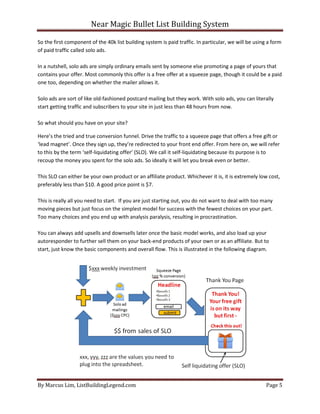 Near Magic Bullet List Building System
By Marcus Lim, ListBuildingLegend.com Page 5
So the first component of the 40k list building system is paid traffic. In particular, we will be using a form
of paid traffic called solo ads.
In a nutshell, solo ads are simply ordinary emails sent by someone else promoting a page of yours that
contains your offer. Most commonly this offer is a free offer at a squeeze page, though it could be a paid
one too, depending on whether the mailer allows it.
Solo ads are sort of like old-fashioned postcard mailing but they work. With solo ads, you can literally
start getting traffic and subscribers to your site in just less than 48 hours from now.
So what should you have on your site?
Here’s the tried and true conversion funnel. Drive the traffic to a squeeze page that offers a free gift or
‘lead magnet’. Once they sign up, they’re redirected to your front end offer. From here on, we will refer
to this by the term ‘self-liquidating offer’ (SLO). We call it self-liquidating because its purpose is to
recoup the money you spent for the solo ads. So ideally it will let you break even or better.
This SLO can either be your own product or an affiliate product. Whichever it is, it is extremely low cost,
preferably less than $10. A good price point is $7.
This is really all you need to start. If you are just starting out, you do not want to deal with too many
moving pieces but just focus on the simplest model for success with the fewest choices on your part.
Too many choices and you end up with analysis paralysis, resulting in procrastination.
You can always add upsells and downsells later once the basic model works, and also load up your
autoresponder to further sell them on your back-end products of your own or as an affiliate. But to
start, just know the basic components and overall flow. This is illustrated in the following diagram.
 