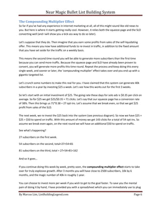 Near Magic Bullet List Building System
By Marcus Lim, ListBuildingLegend.com Page 6
The Compounding Multiplier Effect
So far if you’ve had any experience in internet marketing at all, all of this might sound like old news to
you. But here is where it starts getting really cool. However, it relies both the squeeze page and the SLO
converting well (and I will show you a kick-ass way to do so later).
Let’s suppose that they do. Then imagine that you earn some profits from sales of the self-liquidating
offer. This means you now have additional funds to re-invest in traffic, in addition to the fixed amount
that you have set aside for the traffic on a weekly basis.
This means the second time round you will be able to generate more subscribers than the first time
because you can send more traffic. Because the squeeze page and SLO have already been proven to
convert, you will generate more profits this time round. Repeat the process and keep doing this every
single week, and sooner or later, the ‘compounding multiplier’ effect takes over and you end up with a
gigantic targeted list.
Let’s crunch some numbers to make this real for you. I have claimed that this system can generate 40k
subscribers in a year by investing $25 a week. Let’s see how this works out for the first 3 weeks.
So let’s start with an initial investment of $25. The going rate these days for solo ads is $0.35 per click on
average. So for $25 we get $25/$0.35 = 71 clicks. Let’s say that our squeeze page has a conversion rate
of 38%. Then this brings us 71*0.38 = 27 opt-ins. Let’s assume that we break even, so that we get $25
profit from sales of the SLO.
The next week, we re-invest the $25 back into the system (see previous diagram). So now we have $25 +
$25 = $50 to spend on traffic. With this amount of money we get 143 clicks for a total of 54 opt-ins. So
assume we break even again, on the next round we will have an additional $50 to spend on traffic.
See what’s happening?
27 subscribers on the first week.
54 subscribers on the second, total=27+54=81
81 subscribers on the third, total = 27+54+81=162
And so it goes…
If you continue doing this week by week, pretty soon, the compounding multiplier effect starts to take
over for truly explosive growth. After 3 months you will have close to 2500 subscribers, 10k by 6
months, and the magic number of 40k in roughly 1 year.
You can choose to invest more per week if you wish to get to the goal faster. To save you the mental
pain of doing it by hand, I have provided you with a spreadsheet which you can immediately use to plug
 