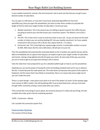 Near Magic Bullet List Building System
By Marcus Lim, ListBuildingLegend.com Page 7
in your weekly investment, cost per click and conversion rate to work out how fast you can get to your
desired number of subscribers.
You can open it in MS Excel, or if you don’t have Excel, download OpenOffice for free from
openoffice.org. Once you open the spreadsheet, you have to enter three numbers to calculate the
length of time to reach your target number of subscribers / income per year:
1. Weekly investment. This is the amount you are willing to spend to pay for the traffic that you
are going to send to your site that houses your conversion system. The default is set to $25 a
week.
2. The CPC. This is how much it costs to send one visitor to your site. So you can work out the total
number of visitors you can send by dividing CPC into your weekly investment. So if your weekly
investment is $25 and your CPC is $0.35, then expect 25/0.35 = 71 visitors.
3. Conversion rate. This is how high your squeeze page converts. A reasonable number is around
35-40%. 40% means that for every 100 visitors, 40 will opt-in to your list.
Then the spreadsheet will automatically recalculate based on the 3 numbers you specify and you will be
able to immediately see at a glance how long you can expect to get to your target number of subscribers
and income. Having a long-sighted view like this gives you clarity. At every step of the way, you know
you are on track to get to your goal and nothing is left to chance.
View the video that I have prepared for you for a detailed walkthrough on how to use the spreadsheet.
Hopefully you can see the power of having the entire list building schedule built out for you in advance
like this. It works because the math works out. The math works out because every piece of the system is
foolproof, and this means that if you follow it consistently, there is no reason why every single one of
you can’t make this work.
There is a catch though – every piece must work on its own if the whole is to work. So the squeeze page
must convert at 38% or better, the self-liquidating offer must at least break even, and you must have
enough traffic constantly coming in every week when you need it.
If this sounds like many things to worry about, do not worry because it’s really only two things, the two
variables that make up the internet marketing equation:
Traffic + Conversion = Money
Let’s consider the conversion system first.
Conversion System
This consists of three things.
 