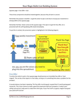 Near Magic Bullet List Building System
By Marcus Lim, ListBuildingLegend.com Page 8
Squeeze page + Free Offer + SLO
These three components should be treated together, because they all work in concert.
Remember the purpose is twofold – to get the visitor to opt-in and also to recoup your investment in
driving traffic to the squeeze page.
Remember the flow. Visitor comes to the squeeze page. If he opts in to get the free offer, he is
presented with the self-liquidating offer (SLO) immediately.
To put this in context, the conversion system is highlighted in the following diagram.
Free Offer
To entice the visitor to opt-in, the squeeze page should promise an irresistible free offer or ‘lead
magnet’. This can be a free report or a free video, as long as it is something that solves a problem for the
prospect.
It sounds obvious, but bears repeating. This free offer must be good, so good that it’s worth paying good
money for. This is your chance to make a good first impression with your prospects. It really is your
calling card and you really want to make them think ‘gee, if your free stuff is so good, imagine how good
your paid stuff must be!’
 
