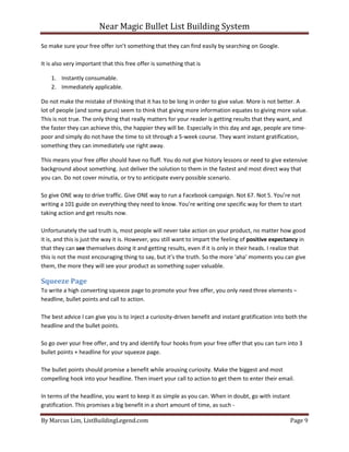 Near Magic Bullet List Building System
By Marcus Lim, ListBuildingLegend.com Page 9
So make sure your free offer isn’t something that they can find easily by searching on Google.
It is also very important that this free offer is something that is
1. Instantly consumable.
2. Immediately applicable.
Do not make the mistake of thinking that it has to be long in order to give value. More is not better. A
lot of people (and some gurus) seem to think that giving more information equates to giving more value.
This is not true. The only thing that really matters for your reader is getting results that they want, and
the faster they can achieve this, the happier they will be. Especially in this day and age, people are time-
poor and simply do not have the time to sit through a 5-week course. They want instant gratification,
something they can immediately use right away.
This means your free offer should have no fluff. You do not give history lessons or need to give extensive
background about something. Just deliver the solution to them in the fastest and most direct way that
you can. Do not cover minutia, or try to anticipate every possible scenario.
So give ONE way to drive traffic. Give ONE way to run a Facebook campaign. Not 67. Not 5. You’re not
writing a 101 guide on everything they need to know. You’re writing one specific way for them to start
taking action and get results now.
Unfortunately the sad truth is, most people will never take action on your product, no matter how good
it is, and this is just the way it is. However, you still want to impart the feeling of positive expectancy in
that they can see themselves doing it and getting results, even if it is only in their heads. I realize that
this is not the most encouraging thing to say, but it’s the truth. So the more ‘aha’ moments you can give
them, the more they will see your product as something super valuable.
Squeeze Page
To write a high converting squeeze page to promote your free offer, you only need three elements –
headline, bullet points and call to action.
The best advice I can give you is to inject a curiosity-driven benefit and instant gratification into both the
headline and the bullet points.
So go over your free offer, and try and identify four hooks from your free offer that you can turn into 3
bullet points + headline for your squeeze page.
The bullet points should promise a benefit while arousing curiosity. Make the biggest and most
compelling hook into your headline. Then insert your call to action to get them to enter their email.
In terms of the headline, you want to keep it as simple as you can. When in doubt, go with instant
gratification. This promises a big benefit in a short amount of time, as such -
 