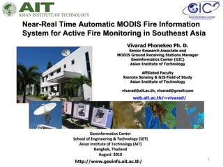 Near-Real Time Automatic MODIS Fire Information System for Active Fire Monitoring in Southeast Asia Geoinformatics Center School of Engineering & Technology (SET) Asian Institute of Technology (AIT) Bangkok, Thailand August  2010 Vivarad Phonekeo Ph. D. Senior Research Associate and MODIS Ground Receiving Stations Manager Geoinformatics Center (GIC) Asian Institute of Technology Affiliated Faculty Remote Sensing & GIS Field of Study Asian Institute of Technology vivarad@ait.ac.th, vivarad@gmail.com http://www.geoinfo.ait.ac.th/ web.ait.ac.th/~vivarad/ 