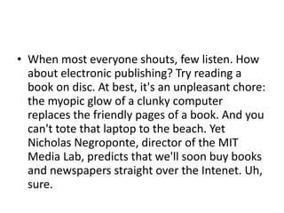 When most everyone shouts, few listen. How about electronic publishing? Try reading a book on disc. At best, it's an unpleasant chore: the myopic glow of a clunky computer replaces the friendly pages of a book. And you can't tote that laptop to the beach. Yet Nicholas Negroponte, director of the MIT Media Lab, predicts that we'll soon buy books and newspapers straight over the Intenet. Uh, sure. 