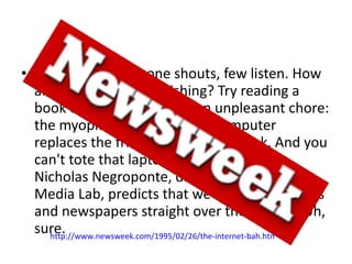 When most everyone shouts, few listen. How about electronic publishing? Try reading a book on disc. At best, it's an unpleasant chore: the myopic glow of a clunky computer replaces the friendly pages of a book. And you can't tote that laptop to the beach. Yet Nicholas Negroponte, director of the MIT Media Lab, predicts that we'll soon buy books and newspapers straight over the Intenet. Uh, sure. http://www.newsweek.com/1995/02/26/the-internet-bah.html   
