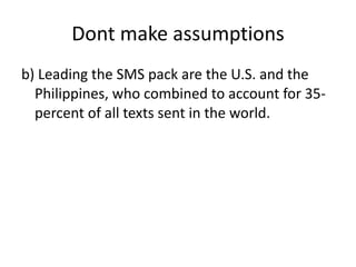 Dont make assumptions b) Leading the SMS pack are the U.S. and the Philippines, who combined to account for 35-percent of all texts sent in the world. 