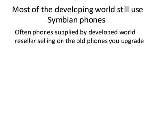 Most of the developing world still use Symbian phones  Often phones supplied by developed world reseller selling on the old phones you upgrade  