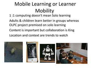 Mobile Learning or Learner Mobility  1 :1 computing doesn't mean Solo learning  Adults & children learn better in groups whereas OLPC project premised on solo learning Content is important but collaboration is King  Location and context are trends to watch  
