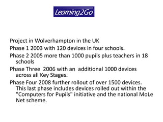 Project in Wolverhampton in the UK  Phase 1 2003 with 120 devices in four schools.  Phase 2 2005 more than 1000 pupils plus teachers in 18 schools  Phase Three  2006 with an  additional 1000 devices across all Key Stages.  Phase Four 2008 further rollout of over 1500 devices. This last phase includes devices rolled out within the "Computers for Pupils" initiative and the national MoLe Net scheme. 