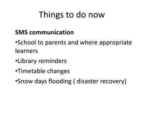 Things to do now  SMS communication  School to parents and where appropriate learners  Library reminders Timetable changes Snow days flooding ( disaster recovery)  