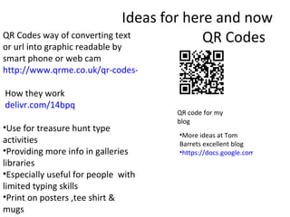 Ideas for here and now QR Codes  QR Codes way of converting text or url into graphic readable by smart phone or web cam  http://www.qrme.co.uk/qr-codes-explained.html   How they work delivr.com/14bpq  Use for treasure hunt type activities  Providing more info in galleries libraries  Especially useful for people  with limited typing skills  Print on posters ,tee shirt & mugs  QR code for my blog  More ideas at Tom Barrets excellent blog  https://docs.google.com/present/view?id=dhn2vcv5_765hsdw5xcr   