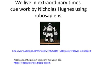 We live in extraordinary times  cue work by Nicholas Hughes using robosapiens  http://www.youtube.com/watch?v=T0OGa1SFTUQ&feature=player_embedded   Nics blog on the project  its nearly five years ago  http://robosapienrules.blogspot.com   