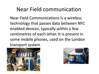Near Field communication  Near Field Communications is a wireless technology that passes data between NFC enabled devices, typically within a few centimetres of each other. It is present in some mobile phones, used on the London transport system  