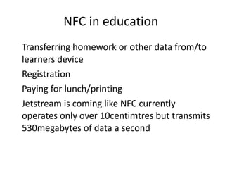 NFC in education  Transferring homework or other data from/to learners device  Registration Paying for lunch/printing Jetstream is coming like NFC currently operates only over 10centimtres but transmits 530megabytes of data a second  