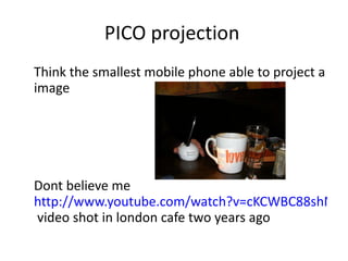 PICO projection Think the smallest mobile phone able to project a image  Dont believe me  http://www.youtube.com/watch?v=cKCWBC88shM  video shot in london cafe two years ago  
