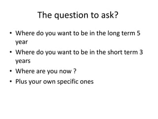 The question to ask?  Where do you want to be in the long term 5 year Where do you want to be in the short term 3 years Where are you now ? Plus your own specific ones 