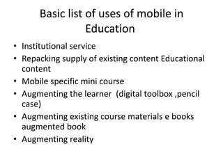 Basic list of uses of mobile in Education  Institutional service  Repacking supply of existing content Educational content Mobile specific mini course  Augmenting the learner  (digital toolbox ,pencil case) Augmenting existing course materials e books augmented book  Augmenting reality  