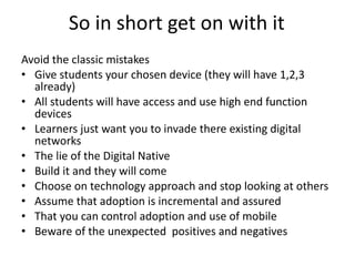 So in short get on with it  Avoid the classic mistakes Give students your chosen device (they will have 1,2,3 already) All students will have access and use high end function devices Learners just want you to invade there existing digital networks The lie of the Digital Native  Build it and they will come Choose on technology approach and stop looking at others  Assume that adoption is incremental and assured  That you can control adoption and use of mobile Beware of the unexpected  positives and negatives  