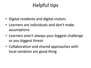 Helpful tips Digital residents and digital visitors Learners are individuals and don't make assumptions  Learners aren't always your biggest challenge or you biggest threat  Collaboration and shared approaches with local variation are good thing  