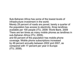 Sub-Saharan Africa has some of the lowest levels of infrastructure investment in the world. Merely 29 percent of roads are paved, barely a quarter of the population has access to electricity, three landlines available per 100 people (ITU, 2009; World Bank, 2009 There are ten times as many mobile phones as landlines in sub-Saharan Africa (ITU, 2009), and 60 percent of the population has mobile phone coverage. Mobile phone subscriptions increased by 49 percent annually between 2002 and 2007, as compared with 17 percent per year in Europe (ITU, 2008). 