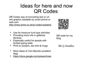 Ideas for here and now QR Codes  QR Codes way of converting text or url into graphic readable by smart phone or web cam  http://www.qrme.co.uk/qr-codes-explained.html   Use for treasure hunt type activities  Providing more info in galleries libraries  Especially useful for people with limited typing skills  Print on posters ,tee shirt & mugs  More ideas at Tom Barrets excellent blog  https://docs.google.com/present/view?id=dhn2vcv5_765hsdw5xcr   QR code for my blog  Bit.ly bundles  