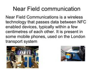 Near Field communication  Near Field Communications is a wireless technology that passes data between NFC enabled devices, typically within a few centimetres of each other. It is present in some mobile phones, used on the London transport system  