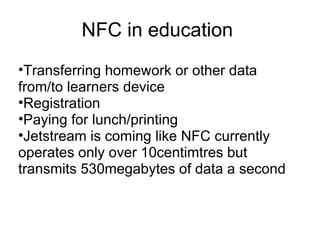 NFC in education  Transferring homework or other data from/to learners device  Registration Paying for lunch/printing Jetstream is coming like NFC currently operates only over 10centimtres but transmits 530megabytes of data a second  