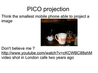 PICO projection  Think the smallest mobile phone able to project a image  Don't believe me ? http://www.youtube.com/watch?v=cKCWBC88shM   video shot in London cafe two years ago  