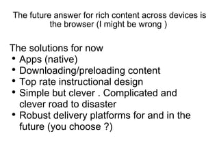 The future answer for rich content across devices is the browser (I might be wrong )  The solutions for now  Apps (native) Downloading/preloading content  Top rate instructional design Simple but clever . Complicated and clever road to disaster  Robust delivery platforms for and in the future (you choose ?) 