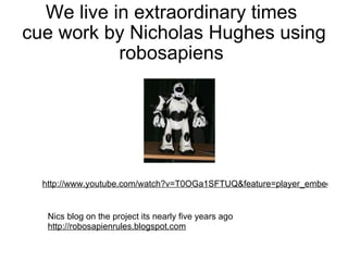 We live in extraordinary times  cue work by Nicholas Hughes using robosapiens  http://www.youtube.com/watch?v=T0OGa1SFTUQ&feature=player_embedded   Nics blog on the project its nearly five years ago  http://robosapienrules.blogspot.com   